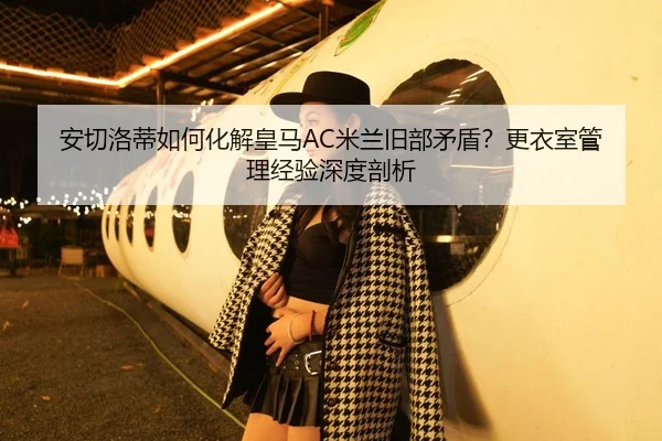安切洛蒂如何化解皇马AC米兰旧部矛盾？更衣室管理经验深度剖析